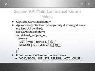 Section 9.9. Multi-Contextual Return
Values
• Consider Contextual::Return
• Appropriately Damian-ized (regretfully discouraged now) 
use List::Util qw(ﬁrst); 
use Contextual::Return; 
sub deﬁned_samples_in { 
return ( 
LIST { grep { deﬁned $_} @_ } 
SCALAR { ﬁrst { deﬁned $_} @_ } 
); 
}
• It does more, much more. So much more:
• VOID, BOOL, NUM, STR, REF, FAIL, LAZY, LVALUE…
 