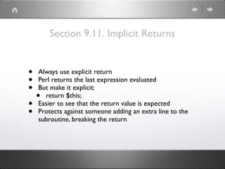Section 9.11. Implicit Returns
• Always use explicit return
• Perl returns the last expression evaluated
• But make it explicit:
• return $this;
• Easier to see that the return value is expected
• Protects against someone adding an extra line to the
subroutine, breaking the return
 