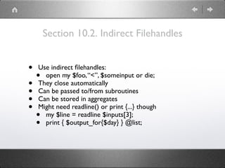 Section 10.2. Indirect Filehandles
• Use indirect ﬁlehandles:
• open my $foo,“<”, $someinput or die;
• They close automatically
• Can be passed to/from subroutines
• Can be stored in aggregates
• Might need readline() or print {...} though
• my $line = readline $inputs[3];
• print { $output_for{$day} } @list;
 