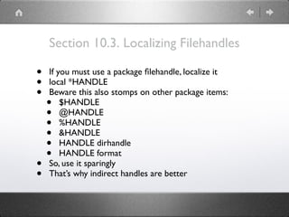 Section 10.3. Localizing Filehandles
• If you must use a package ﬁlehandle, localize it
• local *HANDLE
• Beware this also stomps on other package items:
• $HANDLE
• @HANDLE
• %HANDLE
• &HANDLE
• HANDLE dirhandle
• HANDLE format
• So, use it sparingly
• That’s why indirect handles are better
 
