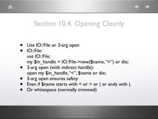 Section 10.4. Opening Cleanly
• Use IO::File or 3-arg open
• IO::File: 
use IO::File; 
my $in_handle = IO::File->new($name,“<”) or die;
• 3-arg open (with indirect handle): 
open my $in_handle,“<”, $name or die;
• 3-arg open ensures safety
• Even if $name starts with < or > or | or ends with |.
• Or whitespace (normally trimmed)
 