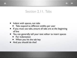 Section 2.11. Tabs
• Indent with spaces, not tabs
• Tabs expand to different widths per user
• If you must use tabs, ensure all tabs are at the beginning
of line
• You can generally tell your text editor to insert spaces
• For indentation
• When you hit the tab key
• And you should do that!
 