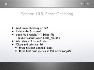 Section 10.5. Error Checking
• Add error checking or die!
• Include the $! as well
• open my $handle,“<”, $that_ﬁle
or die “Cannot open $that_ﬁle: $!”;
• Also check close and print
• Close and print can fail
• If the ﬁle isn’t opened (oops!)
• If the ﬁnal ﬂush causes an I/O error (oops!)
 