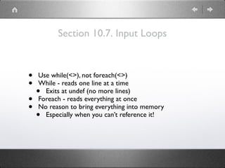 Section 10.7. Input Loops
• Use while(<>), not foreach(<>)
• While - reads one line at a time
• Exits at undef (no more lines)
• Foreach - reads everything at once
• No reason to bring everything into memory
• Especially when you can’t reference it!
 
