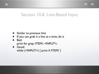 Section 10.8. Line-Based Input
• Similar to previous hint
• If you can grab it a line at a time, do it
• Bad: 
print for grep /ITEM/, <INPUT>;
• Good: 
while (<INPUT>) { print if /ITEM/ }
 