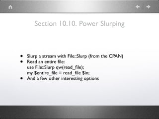 Section 10.10. Power Slurping
• Slurp a stream with File::Slurp (from the CPAN)
• Read an entire ﬁle: 
use File::Slurp qw(read_ﬁle); 
my $entire_ﬁle = read_ﬁle $in;
• And a few other interesting options
 