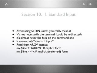 Section 10.11. Standard Input
• Avoid using STDIN unless you really mean it
• It’s not necessarily the terminal (could be redirected)
• It’s almost never the ﬁles on the command line
• It means only “standard input”
• Read from ARGV instead:
my $line = <ARGV>; # explicit form
my $line = <>; # implicit (preferred) form
 