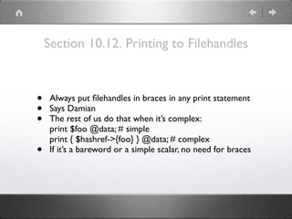 Section 10.12. Printing to Filehandles
• Always put ﬁlehandles in braces in any print statement
• Says Damian
• The rest of us do that when it’s complex:
print $foo @data; # simple
print { $hashref->{foo} } @data; # complex
• If it’s a bareword or a simple scalar, no need for braces
 