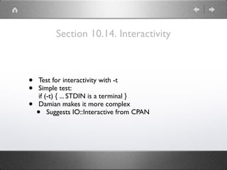 Section 10.14. Interactivity
• Test for interactivity with -t
• Simple test: 
if (-t) { ... STDIN is a terminal }
• Damian makes it more complex
• Suggests IO::Interactive from CPAN
 