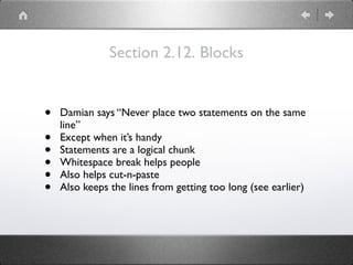 Section 2.12. Blocks
• Damian says “Never place two statements on the same
line”
• Except when it’s handy
• Statements are a logical chunk
• Whitespace break helps people
• Also helps cut-n-paste
• Also keeps the lines from getting too long (see earlier)
 