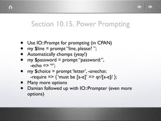 Section 10.15. Power Prompting
• Use IO::Prompt for prompting (in CPAN)
• my $line = prompt “line, please? ”;
• Automatically chomps (yeay!)
• my $password = prompt “password:”, 
-echo => ‘*’;
• my $choice = prompt ‘letter’, -onechar, 
-require => { ‘must be [a-e]’ => qr/[a-e]/ };
• Many more options
• Damian followed up with IO::Prompter (even more
options)
 