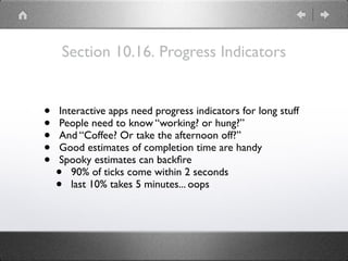Section 10.16. Progress Indicators
• Interactive apps need progress indicators for long stuff
• People need to know “working? or hung?”
• And “Coffee? Or take the afternoon off?”
• Good estimates of completion time are handy
• Spooky estimates can backﬁre
• 90% of ticks come within 2 seconds
• last 10% takes 5 minutes... oops
 