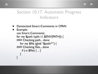 Section 10.17. Automatic Progress
Indicators
• Damianized Smart::Comments in CPAN
• Example:
use Smart::Comments;
for my $path (split /:/, $ENV{PATH}) {
### Checking path... done
for my $ﬁle (glob “$path/*”) {
### Checking ﬁles... done
if (-x $ﬁle) { ... }
}
}
 