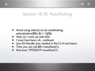 Section 10.18. Autoﬂushing
• Avoid using select() to set autoﬂushing:
select((select($fh), $| = 1)[0]);
• Yeah, so I came up with that
• I must have been, uh... confused
• Use IO::Handle (not needed in Perl 5.14 and later)
• Then you can call $fh->autoﬂush(1)
• And even *STDOUT->autoﬂush(1)
 