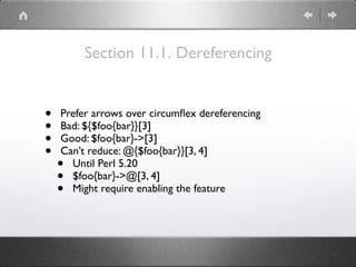 Section 11.1. Dereferencing
• Prefer arrows over circumﬂex dereferencing
• Bad: ${$foo{bar}}[3]
• Good: $foo{bar}->[3]
• Can’t reduce: @{$foo{bar}}[3, 4]
• Until Perl 5.20
• $foo{bar}->@[3, 4]
• Might require enabling the feature
 
