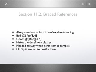 Section 11.2. Braced References
• Always use braces for circumﬂex dereferencing
• Bad: @$foo[3, 4]
• Good: @{$foo}[3, 4]
• Makes the deref item clearer
• Needed anyway when deref item is complex
• Or ﬂip it around to postﬁx form
 