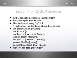 Section 11.4. Cyclic References
• Cycles cannot be reference-counted nicely
• Break the cycle with weaken
• Use weaken for every “up” link
• When kids need to know about their parents
• use Scalar::Util qw(weaken); 
my $root = {}; 
my $leaf1 = { parent => $root }; 
weaken $leaf1->{parent}; 
my $leaf2 = { parent => $root }; 
weaken $leaf2->{parent}; 
push @$root{kids}, $leaf1, $leaf2;
• Now we can toss $root nicely
 