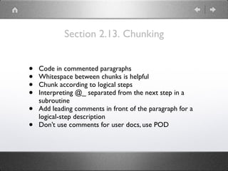 Section 2.13. Chunking
• Code in commented paragraphs
• Whitespace between chunks is helpful
• Chunk according to logical steps
• Interpreting @_ separated from the next step in a
subroutine
• Add leading comments in front of the paragraph for a
logical-step description
• Don’t use comments for user docs, use POD
 