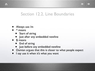 Section 12.2. Line Boundaries
• Always use /m
• ^ means
• Start of string
• Just after any embedded newline
• $ means
• End of string
• Just before any embedded newline
• Damian argues that this is closer to what people expect
• I say use it when it’s what you want
 