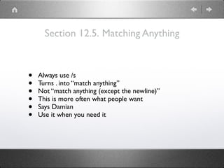 Section 12.5. Matching Anything
• Always use /s
• Turns . into “match anything”
• Not “match anything (except the newline)”
• This is more often what people want
• Says Damian
• Use it when you need it
 