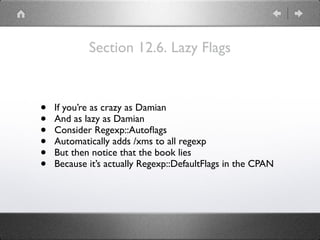 Section 12.6. Lazy Flags
• If you’re as crazy as Damian
• And as lazy as Damian
• Consider Regexp::Autoﬂags
• Automatically adds /xms to all regexp
• But then notice that the book lies
• Because it’s actually Regexp::DefaultFlags in the CPAN
 
