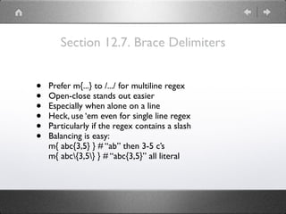 Section 12.7. Brace Delimiters
• Prefer m{...} to /.../ for multiline regex
• Open-close stands out easier
• Especially when alone on a line
• Heck, use ‘em even for single line regex
• Particularly if the regex contains a slash
• Balancing is easy:
m{ abc{3,5} } # “ab” then 3-5 c’s
m{ abc{3,5} } # “abc{3,5}” all literal
 