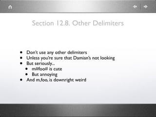 Section 12.8. Other Delimiters
• Don’t use any other delimiters
• Unless you’re sure that Damian’s not looking
• But seriously...
• m#foo# is cute
• But annoying
• And m,foo, is downright weird
 