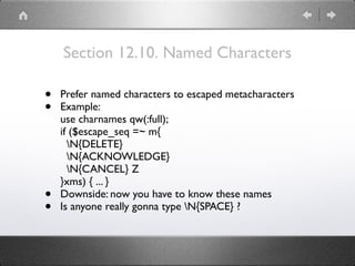 Section 12.10. Named Characters
• Prefer named characters to escaped metacharacters
• Example: 
use charnames qw(:full); 
if ($escape_seq =~ m{ 
N{DELETE} 
N{ACKNOWLEDGE} 
N{CANCEL} Z 
}xms) { ... }
• Downside: now you have to know these names
• Is anyone really gonna type N{SPACE} ?
 