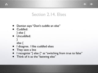 Section 2.14. Elses
• Damian says “Don’t cuddle an else”
• Cuddled: 
} else {
• Uncuddled: 
} 
else {
• I disagree. I like cuddled elses
• They save a line
• I recognize “} else {“ as “switching from true to false”
• Think of it as the “batwing else”
 