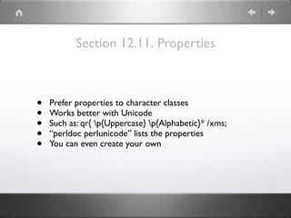 Section 12.11. Properties
• Prefer properties to character classes
• Works better with Unicode
• Such as: qr{ p{Uppercase} p{Alphabetic}* /xms;
• “perldoc perlunicode” lists the properties
• You can even create your own
 
