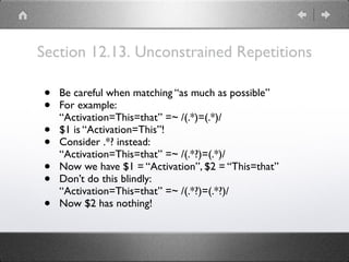 Section 12.13. Unconstrained Repetitions
• Be careful when matching “as much as possible”
• For example: 
“Activation=This=that” =~ /(.*)=(.*)/
• $1 is “Activation=This”!
• Consider .*? instead: 
“Activation=This=that” =~ /(.*?)=(.*)/
• Now we have $1 = “Activation”, $2 = “This=that”
• Don’t do this blindly: 
“Activation=This=that” =~ /(.*?)=(.*?)/
• Now $2 has nothing!
 