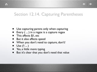 Section 12.14. Capturing Parentheses
• Use capturing parens only when capturing
• Every ( ... ) in a regex is a capture regex
• This affects $1, etc
• But it also affects speed
• When you don’t need to capture, don’t!
• Use (?: ... )
• Yes, a little more typing
• But it’s clear that you don’t need that value
 