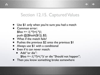 Section 12.15. CapturedValues
• Use $1 only when you’re sure you had a match
• Common error: 
$foo =~ /(.*?)=(.*)/; 
push @{$hash{$1}}, $2;
• What if the match fails?
• Pushes the previous $2 onto the previous $1
• Always use $1 with a conditional
• Even if it can never match:
• Add “or die”: 
$foo =~ /(.*?)=(.*)/ or die “Should not happen”;
• Then you know something broke somewhere
 