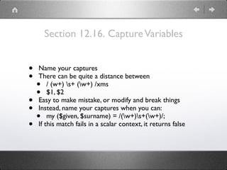 Section 12.16. CaptureVariables
• Name your captures
• There can be quite a distance between
• / (w+) s+ (w+) /xms
• $1, $2
• Easy to make mistake, or modify and break things
• Instead, name your captures when you can:
• my ($given, $surname) = /(w+)s+(w+)/;
• If this match fails in a scalar context, it returns false
 