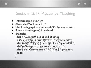 Section 12.17. Piecewise Matching
• Tokenize input using /gc
• Also called “inchworming”
• Match string against a series of /G.../gc constructs
• If one succeeds, pos() is updated
• Example:
{ last if /Gz/gc; # exit at end of string
if (/G(w+)/gc) { push @tokens,“keyword $1” }
elsif (/G(“.*?”)/gcs) { push @tokens,“quoted $1” }
elsif (/Gs+/gc) { ... ignore whitespace ... }
else { die “Cannot parse:“, /G(.*)/s } # grab rest
redo;
}
 