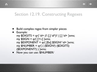 Section 12.19. Constructing Regexes
• Build complex regex from simpler pieces
• Example: 
my $DIGITS = qr{ d+ (?: [.] d*)? | [.] d+ }xms; 
my $SIGN = qr{ [+-] }xms; 
my $EXPONENT = qr{ [Ee] $SIGN? d+ }xms; 
my $NUMBER = qr{ ( ($SIGN?) ($DIGITS)
($EXPONENT?) ) }xms;
• Now you can use /$NUMBER/
 