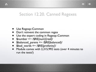 Section 12.20. Canned Regexes
• Use Regexp::Common
• Don’t reinvent the common regex
• Use the expert coding in Regexp::Common
• $number =~ /$RE{num}{real}/
• $balanced_parens =~ /$RE{balanced}/
• $bad_words =~ /$RE{profanity}/
• Module comes with 2,315,992 tests (over 4 minutes to
run the tests!)
 