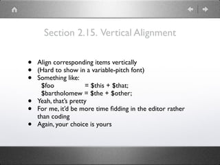 Section 2.15. Vertical Alignment
• Align corresponding items vertically
• (Hard to show in a variable-pitch font)
• Something like: 
$foo = $this + $that; 
$bartholomew = $the + $other;
• Yeah, that’s pretty
• For me, it’d be more time ﬁdding in the editor rather
than coding
• Again, your choice is yours
 