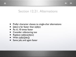 Section 12.21. Alternations
• Prefer character classes to single-char alternations
• [abc] is far faster than (a|b|c)
• As in, 10 times faster
• Consider refactoring too
• Replace: (a|b|ca|cb|cc)
• With: (a|b|c[abc])
• Same job, and again faster
 