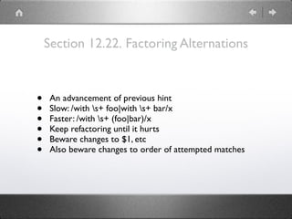 Section 12.22. Factoring Alternations
• An advancement of previous hint
• Slow: /with s+ foo|with s+ bar/x
• Faster: /with s+ (foo|bar)/x
• Keep refactoring until it hurts
• Beware changes to $1, etc
• Also beware changes to order of attempted matches
 