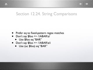 Section 12.24. String Comparisons
• Prefer eq to ﬁxed-pattern regex matches
• Don’t say $foo =~ /ABARz/
• Use $foo eq “BAR”
• Don’t say $foo =~ /ABARz/i
• Use (uc $foo) eq “BAR”
 