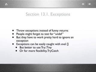 Section 13.1. Exceptions
• Throw exceptions instead of funny returns
• People might forget to test for “undef”
• But they have to work pretty hard to ignore an
exception
• Exceptions can be easily caught with eval {}
• But better to use Try::Tiny
• Or for more ﬂexibility,TryCatch
 