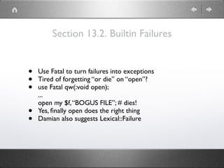 Section 13.2. Builtin Failures
• Use Fatal to turn failures into exceptions
• Tired of forgetting “or die” on “open”?
• use Fatal qw(:void open); 
... 
open my $f,“BOGUS FILE”; # dies!
• Yes, ﬁnally open does the right thing
• Damian also suggests Lexical::Failure
 