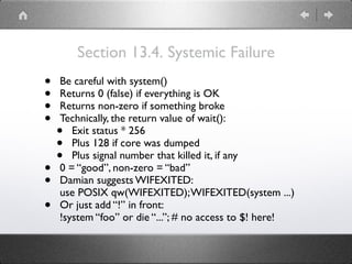 Section 13.4. Systemic Failure
• Be careful with system()
• Returns 0 (false) if everything is OK
• Returns non-zero if something broke
• Technically, the return value of wait():
• Exit status * 256
• Plus 128 if core was dumped
• Plus signal number that killed it, if any
• 0 = “good”, non-zero = “bad”
• Damian suggests WIFEXITED: 
use POSIX qw(WIFEXITED);WIFEXITED(system ...)
• Or just add “!” in front: 
!system “foo” or die “...”; # no access to $! here!
 