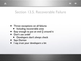 Section 13.5. Recoverable Failure
• Throw exceptions on all failures
• Including recoverable ones
• Easy enough to put an eval {} around it
• Don’t use undef
• Developers don’t always check
• Says Damian
• I say, trust your developers a bit
 