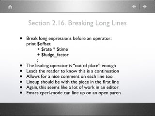 Section 2.16. Breaking Long Lines
• Break long expressions before an operator: 
print $offset 
+ $rate * $time 
+ $fudge_factor 
;
• The leading operator is “out of place” enough
• Leads the reader to know this is a continuation
• Allows for a nice comment on each line too
• Lineup should be with the piece in the ﬁrst line
• Again, this seems like a lot of work in an editor
• Emacs cperl-mode can line up on an open paren
 
