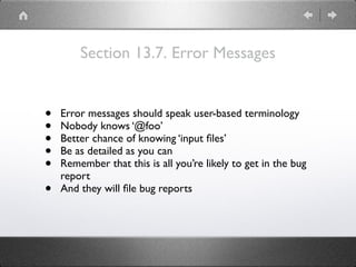 Section 13.7. Error Messages
• Error messages should speak user-based terminology
• Nobody knows ‘@foo’
• Better chance of knowing ‘input ﬁles’
• Be as detailed as you can
• Remember that this is all you’re likely to get in the bug
report
• And they will ﬁle bug reports
 