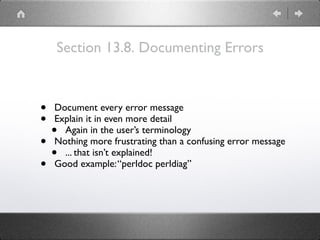 Section 13.8. Documenting Errors
• Document every error message
• Explain it in even more detail
• Again in the user’s terminology
• Nothing more frustrating than a confusing error message
• ... that isn’t explained!
• Good example:“perldoc perldiag”
 