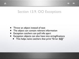 Section 13.9. OO Exceptions
• Throw an object instead of text
• The object can contain relevant information
• Exception catchers can pull info apart
• Exception objects can also have nice stringiﬁcations
• This helps naive catchers that print “Error: $@”
 