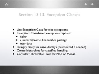 Section 13.13. Exception Classes
• Use Exception::Class for nice exceptions
• Exception::Class-based exceptions capture:
• caller
• current ﬁlename, linenumber, package
• user data
• Stringify nicely for naive displays (customized if needed)
• Create hierarchies for classiﬁed handling
• Consider “Throwable” role for Moo or Moose
 